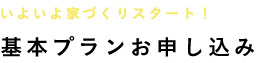 いよいよ家づくりスタート！ 基本プランお申し込み